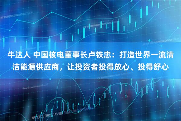 牛达人 中国核电董事长卢铁忠：打造世界一流清洁能源供应商，让投资者投得放心、投得舒心