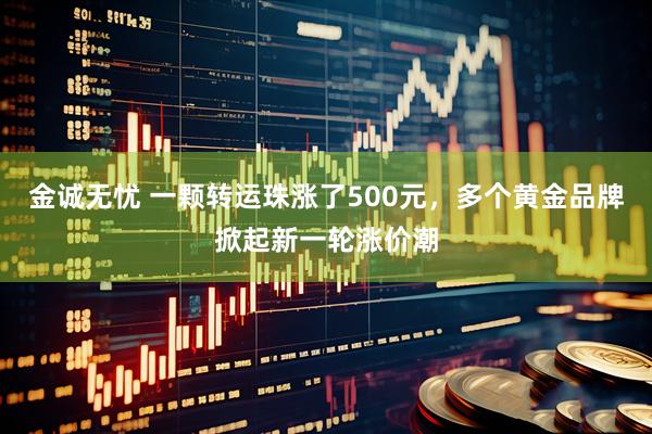 金诚无忧 一颗转运珠涨了500元，多个黄金品牌掀起新一轮涨价潮