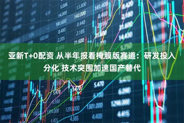 亚新T+0配资 从半年报看掩膜版赛道：研发投入分化 技术突围加速国产替代