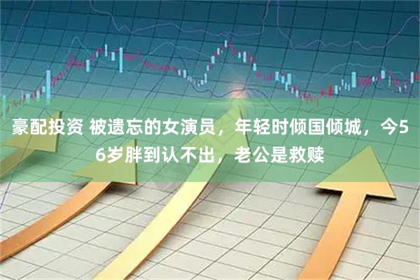 豪配投资 被遗忘的女演员，年轻时倾国倾城，今56岁胖到认不出，老公是救赎