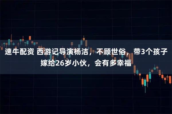 速牛配资 西游记导演杨洁，不顾世俗，带3个孩子嫁给26岁小伙，会有多幸福