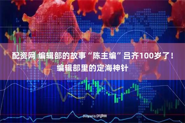 配资网 编辑部的故事“陈主编”吕齐100岁了！编辑部里的定海神针