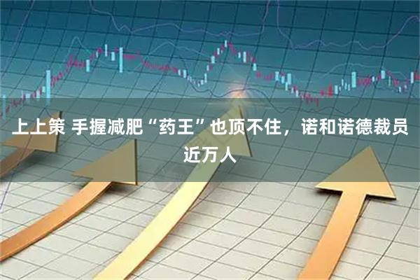 上上策 手握减肥“药王”也顶不住，诺和诺德裁员近万人