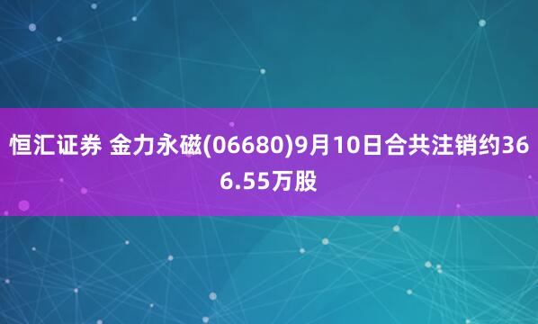 恒汇证券 金力永磁(06680)9月10日合共注销约366.55万股