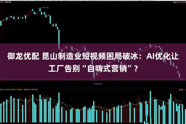 御龙优配 昆山制造业短视频困局破冰：AI优化让工厂告别“自嗨式营销”？