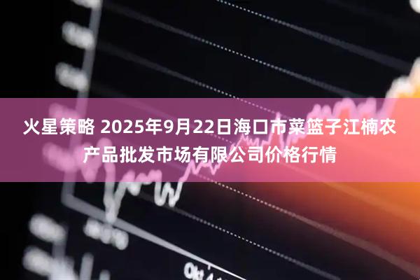 火星策略 2025年9月22日海口市菜篮子江楠农产品批发市场有限公司价格行情