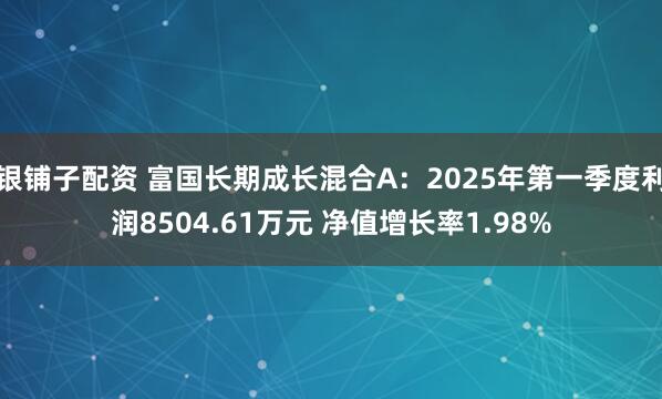 银铺子配资 富国长期成长混合A：2025年第一季度利润8504.61万元 净值增长率1.98%