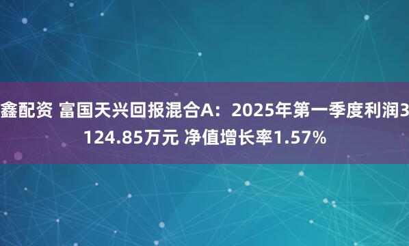 鑫配资 富国天兴回报混合A：2025年第一季度利润3124.85万元 净值增长率1.57%