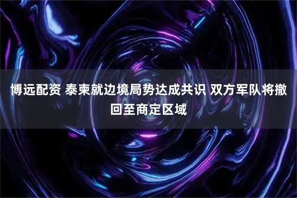 博远配资 泰柬就边境局势达成共识 双方军队将撤回至商定区域