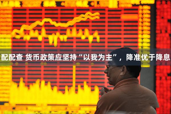 配配查 货币政策应坚持“以我为主”，降准优于降息