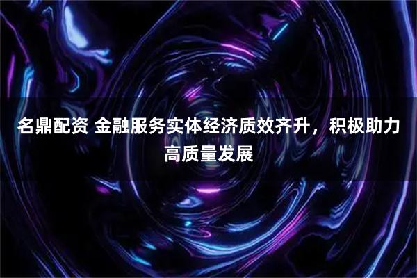 名鼎配资 金融服务实体经济质效齐升，积极助力高质量发展