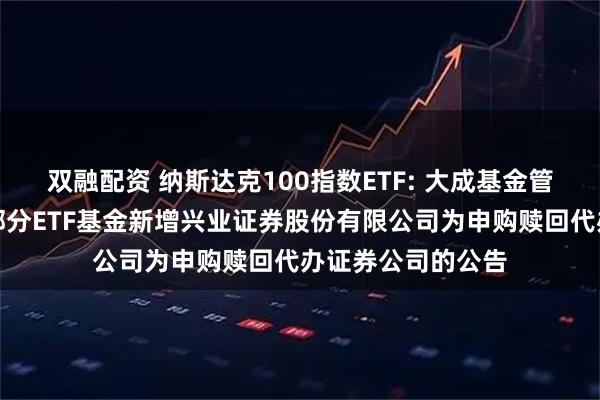双融配资 纳斯达克100指数ETF: 大成基金管理有限公司旗下部分ETF基金新增兴业证券股份有限公司为申购赎回代办证券公司的公告
