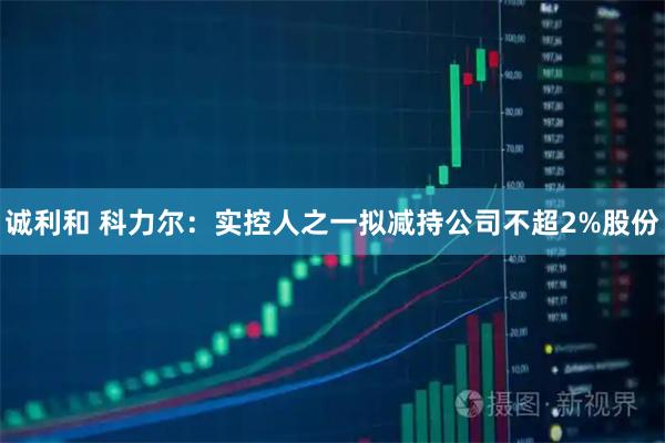 诚利和 科力尔：实控人之一拟减持公司不超2%股份