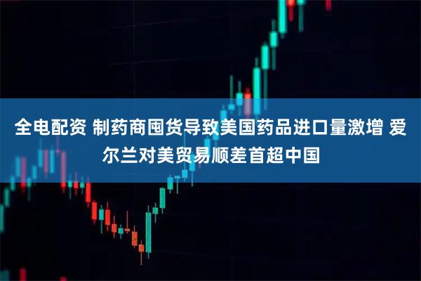 全电配资 制药商囤货导致美国药品进口量激增 爱尔兰对美贸易顺差首超中国