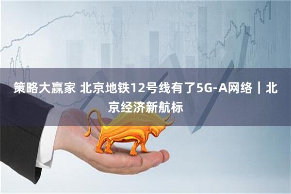 策略大赢家 北京地铁12号线有了5G-A网络｜北京经济新航标