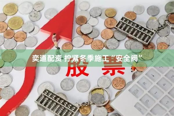 奕道配资 拧紧冬季施工“安全阀”