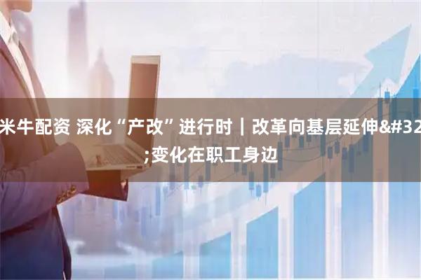 米牛配资 深化“产改”进行时｜改革向基层延伸 变化在职工身边
