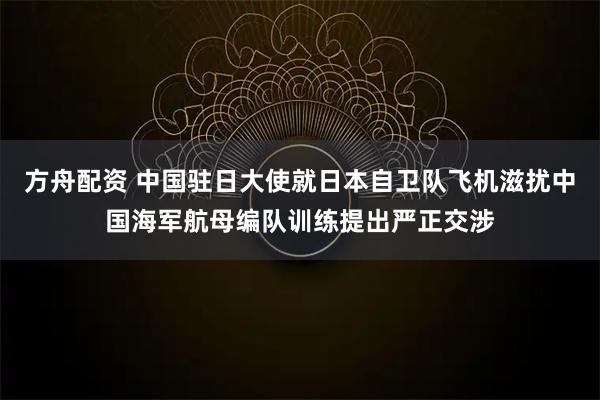 方舟配资 中国驻日大使就日本自卫队飞机滋扰中国海军航母编队训练提出严正交涉