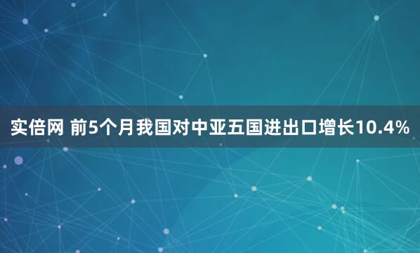 实倍网 前5个月我国对中亚五国进出口增长10.4%