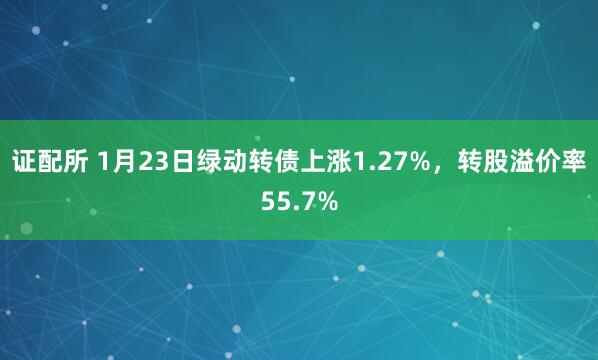 证配所 1月23日绿动转债上涨1.27%，转股溢价率55.7%