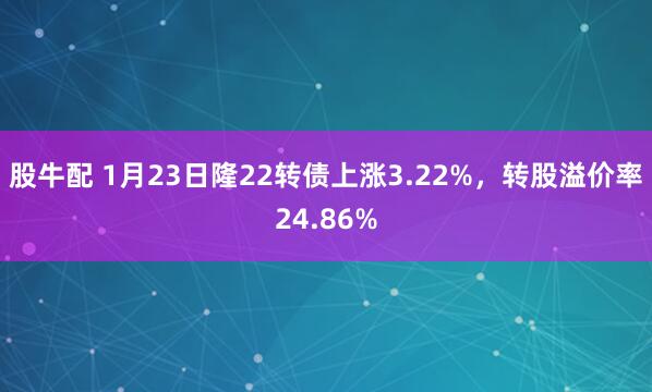 股牛配 1月23日隆22转债上涨3.22%，转股溢价率24.86%