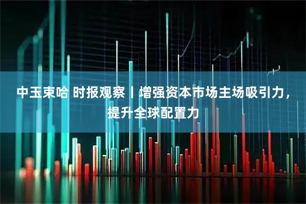 中玉束哈 时报观察丨增强资本市场主场吸引力，提升全球配置力