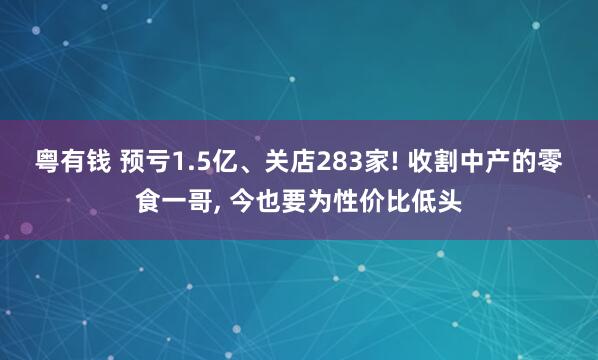 粤有钱 预亏1.5亿、关店283家! 收割中产的零食一哥, 今也要为性价比低头