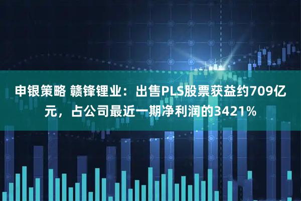 申银策略 赣锋锂业：出售PLS股票获益约709亿元，占公司最近一期净利润的3421%