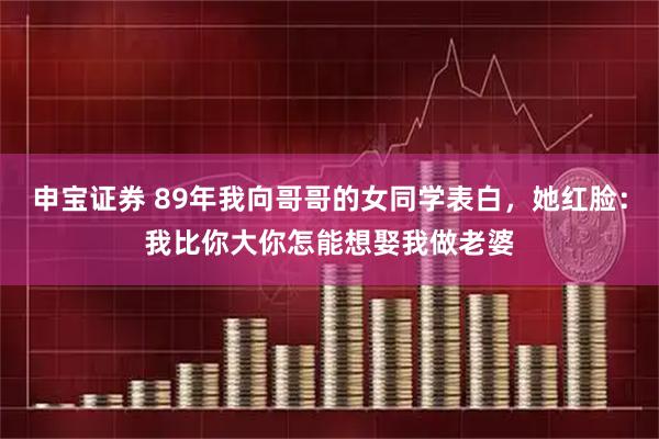申宝证券 89年我向哥哥的女同学表白，她红脸：我比你大你怎能想娶我做老婆