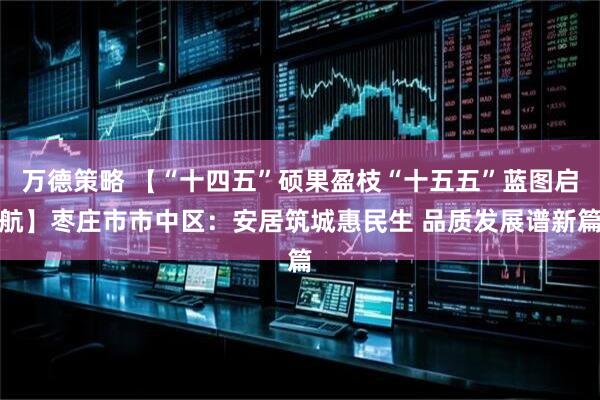 万德策略 【“十四五”硕果盈枝“十五五”蓝图启航】枣庄市市中区：安居筑城惠民生 品质发展谱新篇