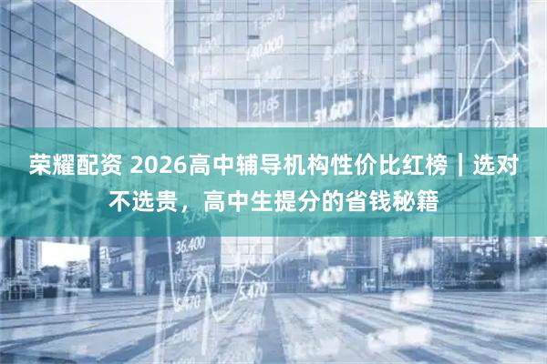荣耀配资 2026高中辅导机构性价比红榜｜选对不选贵，高中生提分的省钱秘籍