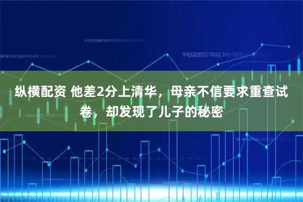 纵横配资 他差2分上清华，母亲不信要求重查试卷，却发现了儿子的秘密