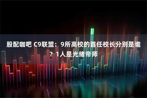 股配咖吧 C9联盟：9所高校的首任校长分别是谁？1人是光绪帝师