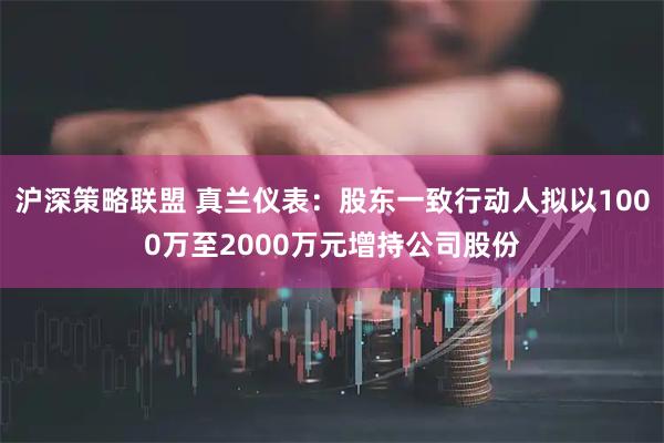 沪深策略联盟 真兰仪表：股东一致行动人拟以1000万至2000万元增持公司股份