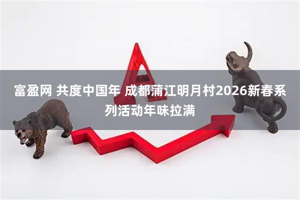 富盈网 共度中国年 成都蒲江明月村2026新春系列活动年味拉满