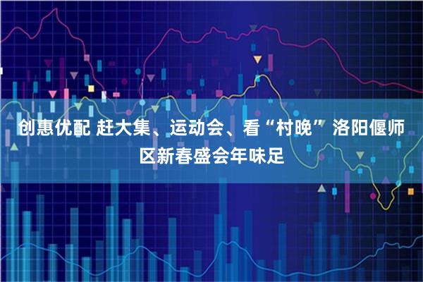 创惠优配 赶大集、运动会、看“村晚” 洛阳偃师区新春盛会年味足