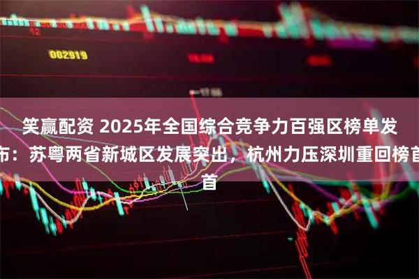 笑赢配资 2025年全国综合竞争力百强区榜单发布：苏粤两省新城区发展突出，杭州力压深圳重回榜首