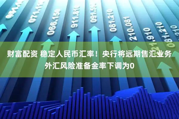 财富配资 稳定人民币汇率！央行将远期售汇业务外汇风险准备金率下调为0