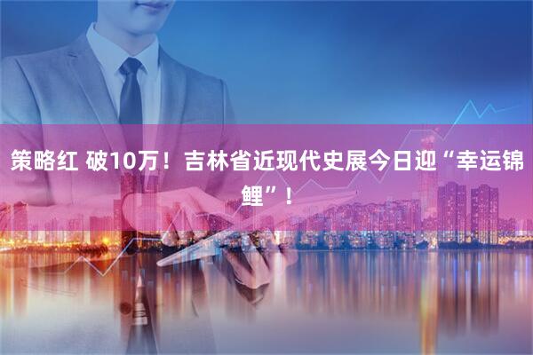 策略红 破10万！吉林省近现代史展今日迎“幸运锦鲤”！